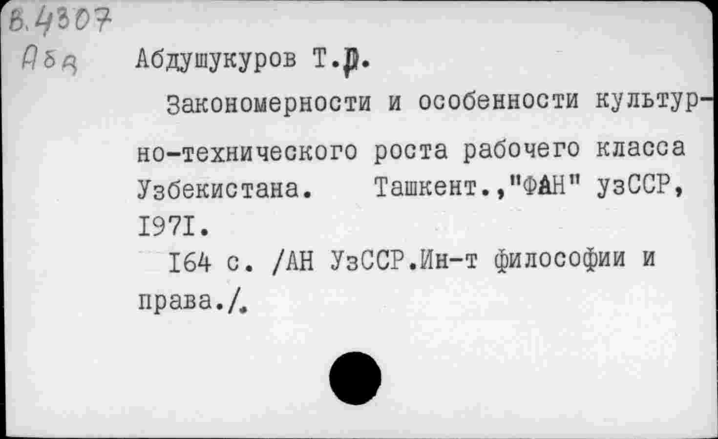 ﻿[й.^гс?
Абдушукуров Т.Д.
Закономерности и особенности культур но-технического роста рабочего класса Узбекистана. Ташкент.,”ФАН" узССР, 1971.
164 с. /АН УзССР.Ин-т философии и права./.